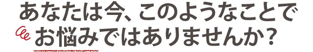 あなたは今、こんなことで お悩みではありませんか？